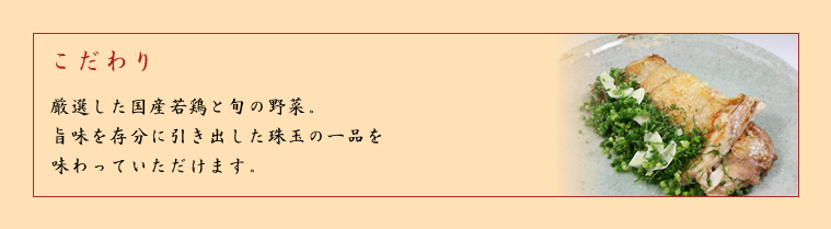 こだわり－厳選した国産若鶏と旬の野菜、旨味を存分に引き出した珠玉の一品を味わっていただけます。