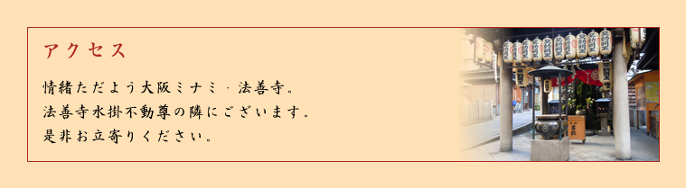アクセス－情緒ただよう大阪ミナミ・法善寺。法善寺水掛不動尊の隣にございます。ぜひお立ち寄りください。